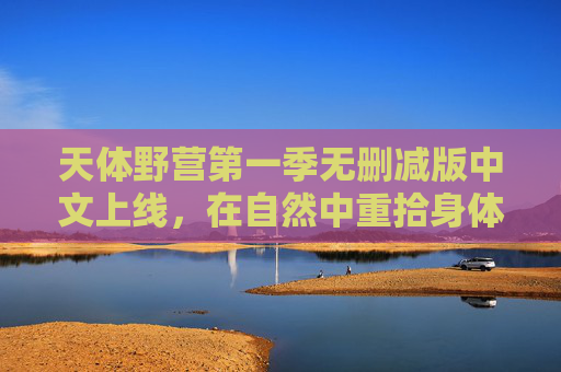 天体野营第一季无删减版中文上线，在自然中重拾身体的自由与灵魂的坦荡，天体野营第一季无删减版中文上线，自然中的自由与坦荡