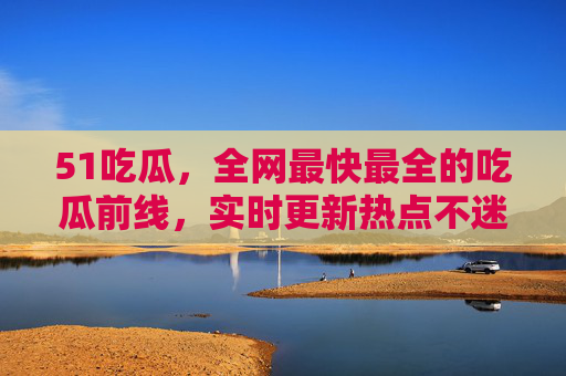 51吃瓜，全网最快最全的吃瓜前线，实时更新热点不迷路，51吃瓜，全网最快最全热点前线，实时更新不迷路