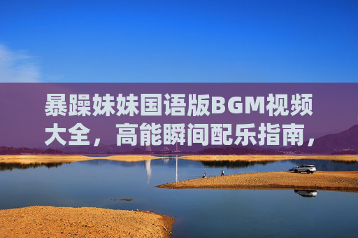 暴躁妹妹国语版BGM视频大全，高能瞬间配乐指南，笑点泪点一网打尽！暴躁妹妹国语BGM高能指南，笑泪点配乐全收录