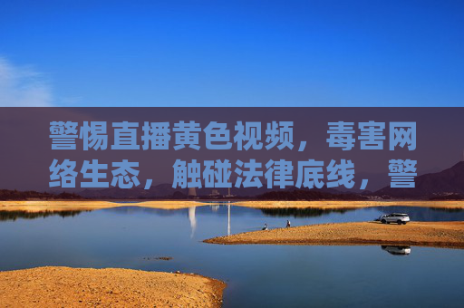 警惕直播黄色视频，毒害网络生态，触碰法律底线，警惕直播黄色视频，毒害网络生态触碰法律底线