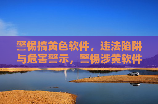警惕搞黄色软件，违法陷阱与危害警示，警惕涉黄软件，违法陷阱与多重危害警示