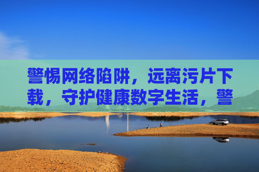 警惕网络陷阱，远离污片下载，守护健康数字生活，警惕网络陷阱，远离污片下载，守护健康数字生活