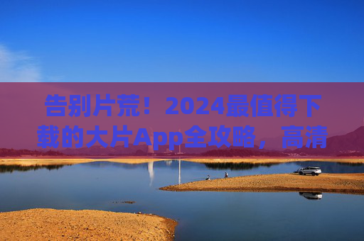 告别片荒！2024最值得下载的大片App全攻略，高清免费资源一站式搞定，2024大片App全攻略，告别片荒，高清免费资源一站式搞定
