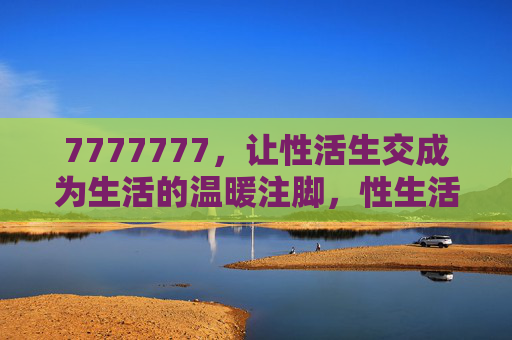 7777777，让性活生交成为生活的温暖注脚，性生活，生活的温暖注脚
