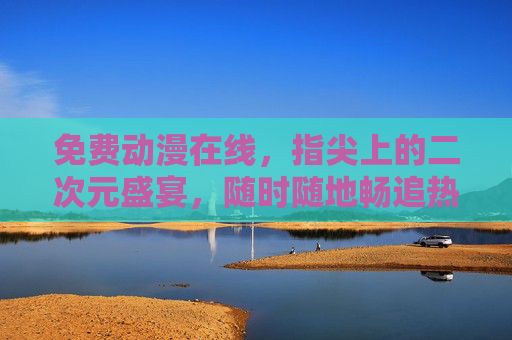 免费动漫在线，指尖上的二次元盛宴，随时随地畅追热爱，指尖上的免费二次元盛宴