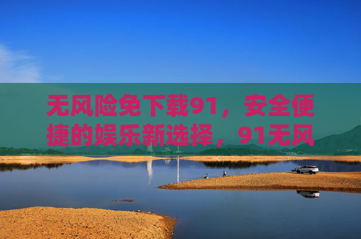 无风险免下载91，安全便捷的娱乐新选择，91无风险免下载，安全便捷娱乐新选择