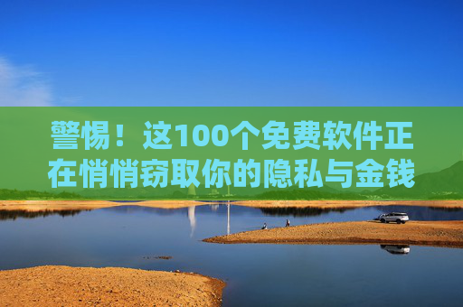 警惕！这100个免费软件正在悄悄窃取你的隐私与金钱，警惕！100个免费软件正窃取你的隐私与金钱
