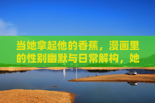 当她拿起他的香蕉，漫画里的性别幽默与日常解构，她拿起的香蕉，漫画里的性别幽默与日常解构