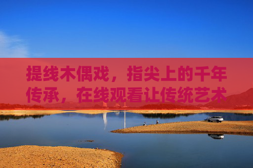 提线木偶戏，指尖上的千年传承，在线观看让传统艺术触手可及，提线木偶戏，指尖千年传承，在线触手可及