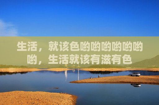 生活，就该色哟哟哟哟哟哟哟，生活就该有滋有色