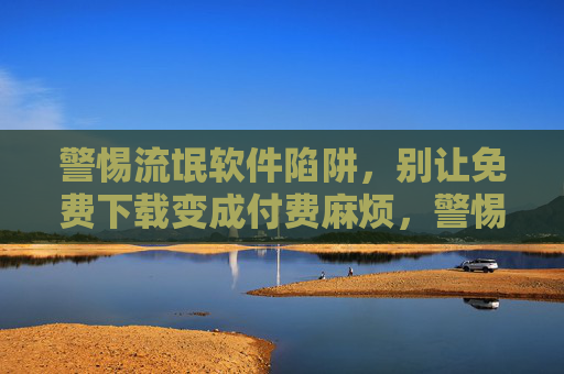 警惕流氓软件陷阱，别让免费下载变成付费麻烦，警惕流氓软件陷阱，免费下载别变付费麻烦