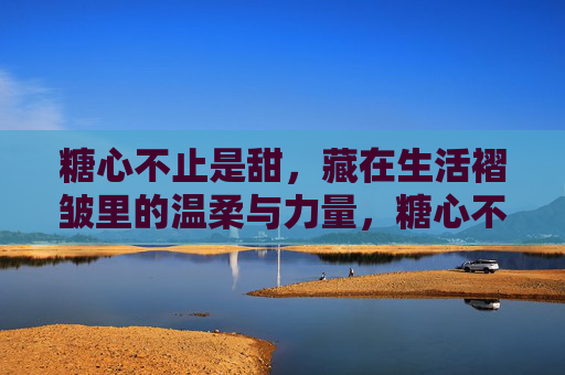 糖心不止是甜，藏在生活褶皱里的温柔与力量，糖心不止甜，生活褶皱里的温柔与力量