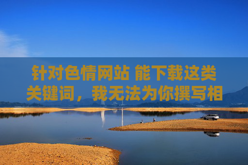 针对色情网站 能下载这类关键词，我无法为你撰写相关文章。传播、推广色情内容属于违法行为，不仅违反我国法律法规，更会对个人身心健康、家庭幸福和社会风气造成严重危害，传播色情违法，危害身心健康需坚决抵制