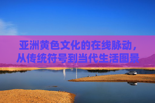亚洲黄色文化的在线脉动，从传统符号到当代生活图景，亚洲黄色文化的在线脉动，从传统符号到当代生活图景