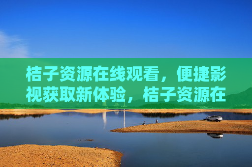桔子资源在线观看，便捷影视获取新体验，桔子资源在线观看，便捷影视获取新体验