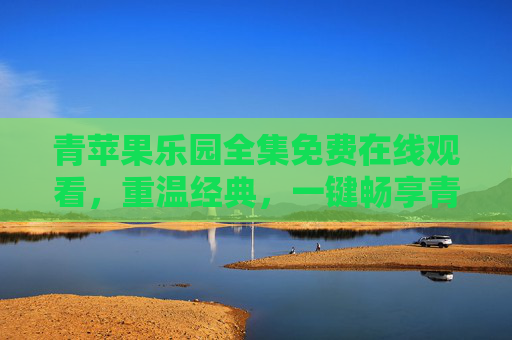 青苹果乐园全集免费在线观看，重温经典，一键畅享青春记忆，青苹果乐园全集免费观看，重温经典，畅享青春记忆