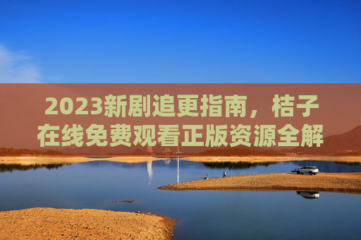 2023新剧追更指南，桔子在线免费观看正版资源全解析，2023新剧追更指南，桔子在线免费正版资源全解析