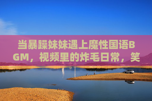 当暴躁妹妹遇上魔性国语BGM，视频里的炸毛日常，笑到打鸣！暴躁妹妹遇上魔性国语BGM，炸毛日常笑到打鸣