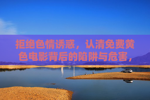 拒绝色情诱惑，认清免费黄色电影背后的陷阱与危害，拒绝色情诱惑，认清免费黄色电影的陷阱与危害