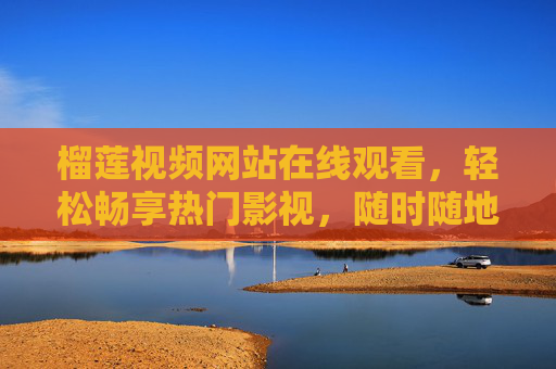 榴莲视频网站在线观看，轻松畅享热门影视，随时随地追剧无忧