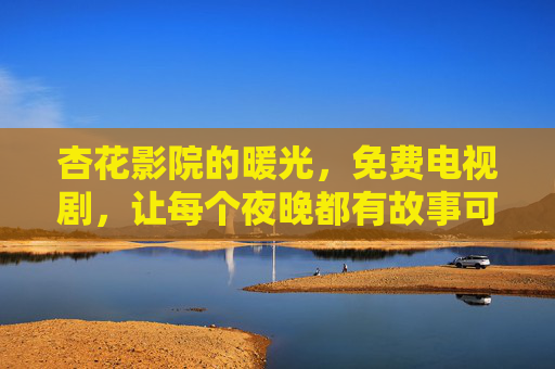 杏花影院的暖光，免费电视剧，让每个夜晚都有故事可依，杏花影院暖光免费剧，每个夜晚故事相依
