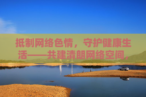 抵制网络色情，守护健康生活——共建清朗网络空间，抵制网络色情，守护健康生活共建清朗空间