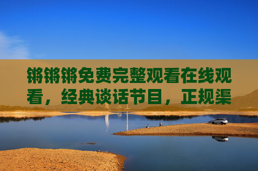 锵锵锵免费完整观看在线观看，经典谈话节目，正规渠道重温智慧碰撞，锵锵锵免费完整观看，经典谈话节目重温智慧碰撞