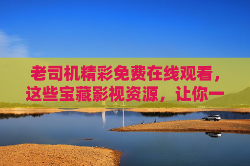老司机精彩免费在线观看，这些宝藏影视资源，让你一次看过瘾！老司机宝藏免费影视，一次看过瘾！