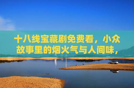 十八线宝藏剧免费看，小众故事里的烟火气与人间味，烟火人间藏小众，十八线宝藏剧免费看