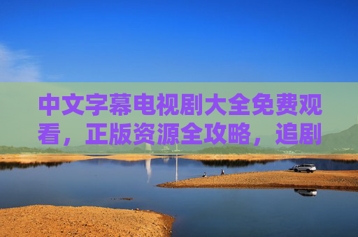 中文字幕电视剧大全免费观看，正版资源全攻略，追剧党必看！追剧党必看，中文字幕电视剧正版免费观看全攻略