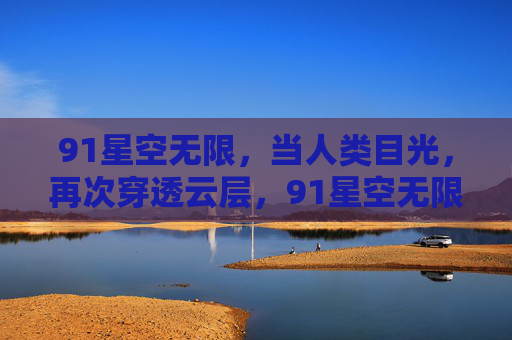 91星空无限，当人类目光，再次穿透云层，91星空无限，目光穿透云层
