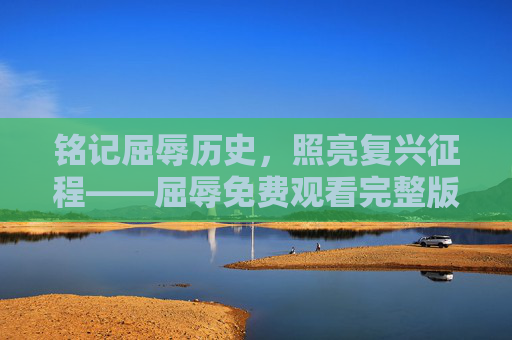 铭记屈辱历史，照亮复兴征程——屈辱免费观看完整版的时代意义