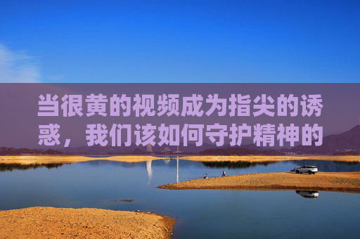 当很黄的视频成为指尖的诱惑，我们该如何守护精神的边界？指尖诱惑与精神边界，我们如何守护？