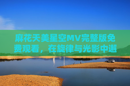 麻花天美星空MV完整版免费观看，在旋律与光影中邂逅浪漫宇宙，麻花天美星空MV，旋律光影邂逅浪漫宇宙