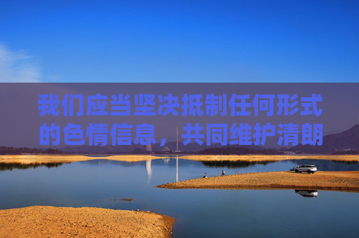 我们应当坚决抵制任何形式的色情信息，共同维护清朗的网络空间。如果你或你身边的人受到不良信息困扰，建议，抵制色情信息 共护清朗网络