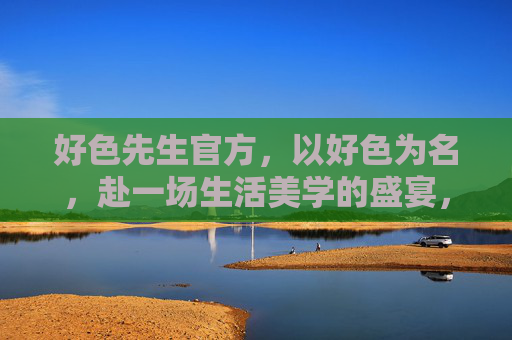 好色先生官方，以好色为名，赴一场生活美学的盛宴，以好色之名，赴生活美学盛宴