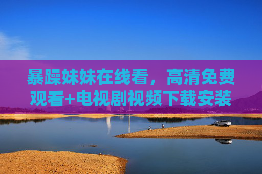 暴躁妹妹在线看，高清免费观看+电视剧视频下载安装指南，追剧党必备！暴躁妹妹在线看，高清免费观看+下载安装指南，追剧党必备！