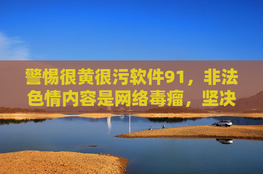 警惕很黄很污软件91，非法色情内容是网络毒瘤，坚决抵制刻不容缓，警惕91软件非法色情内容，抵制网络毒瘤刻不容缓