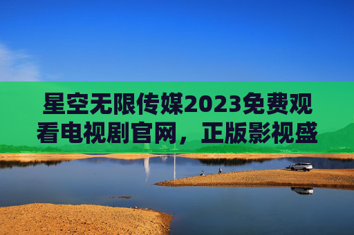 星空无限传媒2023免费观看电视剧官网，正版影视盛宴，零门槛畅追好剧
