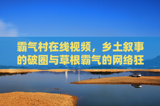 霸气村在线视频，乡土叙事的破圈与草根霸气的网络狂欢