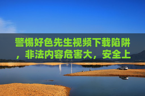 警惕好色先生视频下载陷阱，非法内容危害大，安全上网记心间，警惕好色先生视频下载陷阱，非法内容危害大，安全上网记心间