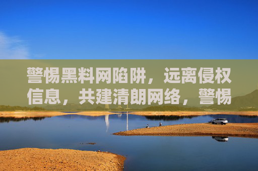 警惕黑料网陷阱，远离侵权信息，共建清朗网络，警惕黑料网陷阱，远离侵权信息，共建清朗网络