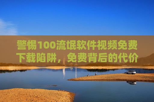 警惕100流氓软件视频免费下载陷阱，免费背后的代价远超想象，警惕100流氓软件视频免费下载陷阱，免费背后的代价远超想象
