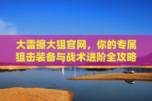 大雷擦大狙官网，你的专属狙击装备与战术进阶全攻略，大雷擦大狙官网，专属狙击装备与战术进阶全攻略