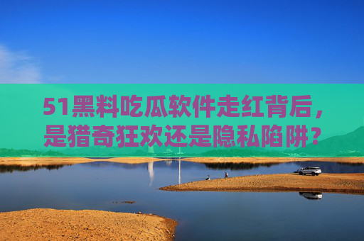 51黑料吃瓜软件走红背后，是猎奇狂欢还是隐私陷阱？51黑料吃瓜软件走红，猎奇狂欢还是隐私陷阱？