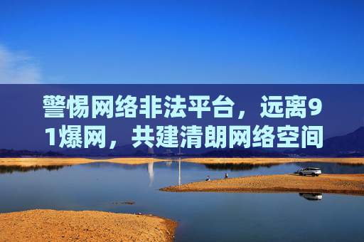 警惕网络非法平台，远离91爆网，共建清朗网络空间，远离91爆网等非法平台，共建清朗网络空间