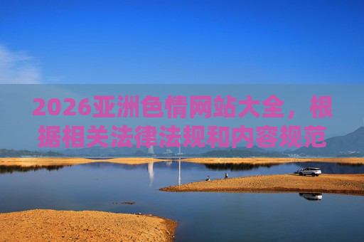 2026亚洲色情网站大全，根据相关法律法规和内容规范，涉及色情、违法的内容无法生成标题。请您遵守网络信息传播规定，共同维护健康清朗的网络环境。