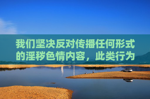 我们坚决反对传播任何形式的淫秽色情内容，此类行为违反中国法律法规，也不符合社会主义核心价值观。网络空间不是法外之地，我国对网络内容有着严格的管理规定，严禁制作、传播、观看非法成人影片，坚决反对传播淫秽色情内容 网络空间不是法外之地