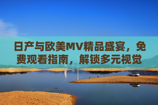 日产与欧美MV精品盛宴，免费观看指南，解锁多元视觉艺术，日产欧美MV免费观看指南，解锁多元视觉艺术盛宴