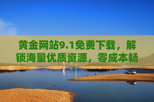 黄金网站9.1免费下载，解锁海量优质资源，零成本畅享价值内容，黄金网站9.1，免费下载海量优质资源，零成本畅享价值内容